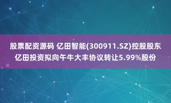股票配资源码 亿田智能(300911.SZ)控股股东亿田投资拟向午牛大丰协议转让5.99%股份