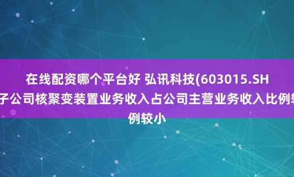 在线配资哪个平台好 弘讯科技(603015.SH)：子公司核聚变装置业务收入占公司主营业务收入比例较小
