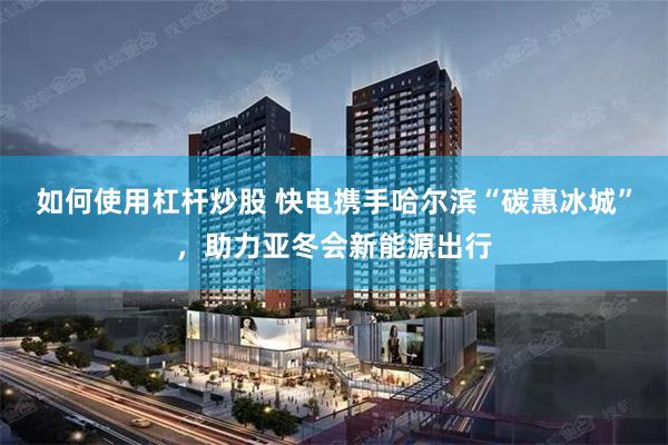 如何使用杠杆炒股 快电携手哈尔滨“碳惠冰城”，助力亚冬会新能源出行