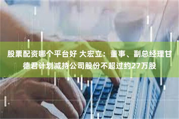 股票配资哪个平台好 大宏立：董事、副总经理甘德君计划减持公司股份不超过约27万股