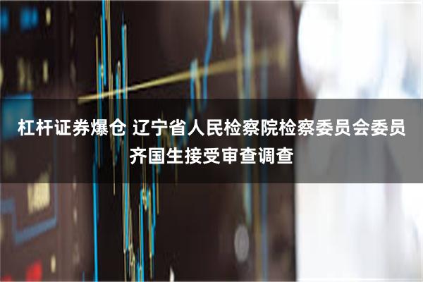 杠杆证券爆仓 辽宁省人民检察院检察委员会委员齐国生接受审查调查