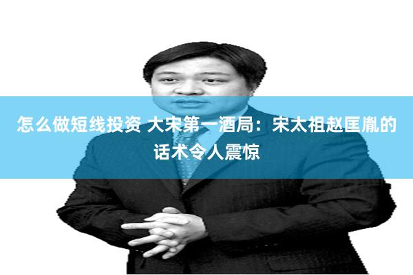 怎么做短线投资 大宋第一酒局：宋太祖赵匡胤的话术令人震惊