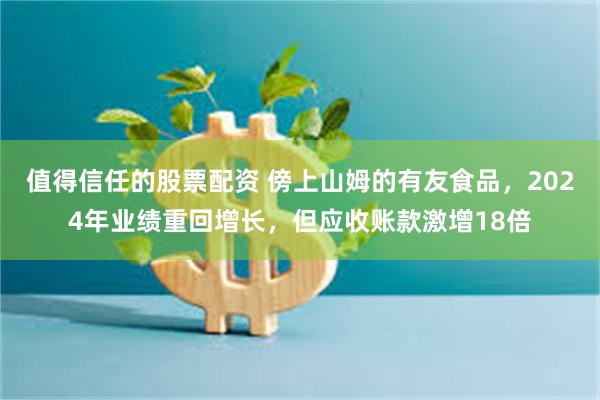 值得信任的股票配资 傍上山姆的有友食品，2024年业绩重回增长，但应收账款激增18倍