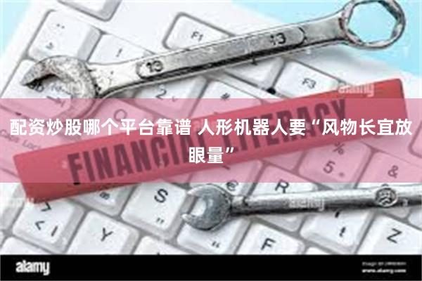 配资炒股哪个平台靠谱 人形机器人要“风物长宜放眼量”
