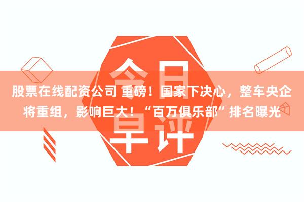 股票在线配资公司 重磅！国家下决心，整车央企将重组，影响巨大！“百万俱乐部”排名曝光