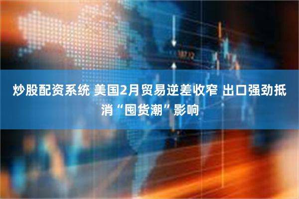 炒股配资系统 美国2月贸易逆差收窄 出口强劲抵消“囤货潮”影响