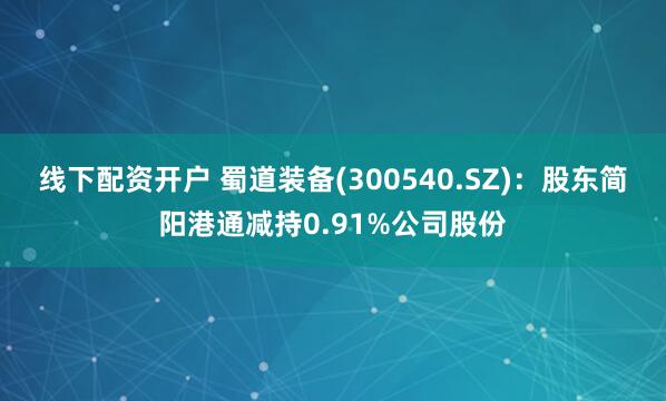 线下配资开户 蜀道装备(300540.SZ)：股东简阳港通减持0.91%公司股份