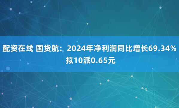 配资在线 国货航：2024年净利润同比增长69.34% 拟10派0.65元
