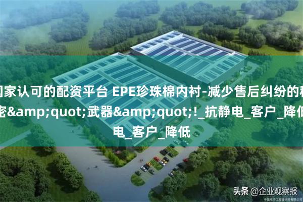 国家认可的配资平台 EPE珍珠棉内衬-减少售后纠纷的秘密&quot;武器&quot;!_抗静电_客户_降低