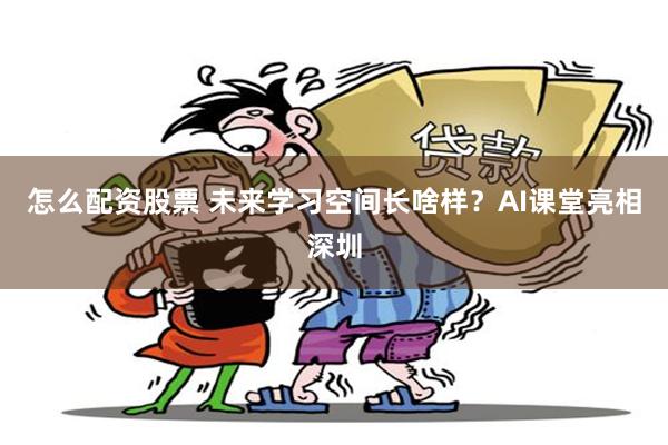 怎么配资股票 未来学习空间长啥样？AI课堂亮相深圳
