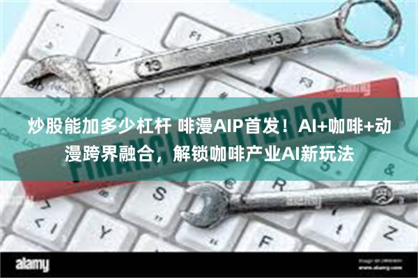 炒股能加多少杠杆 啡漫AIP首发！AI+咖啡+动漫跨界融合，解锁咖啡产业AI新玩法