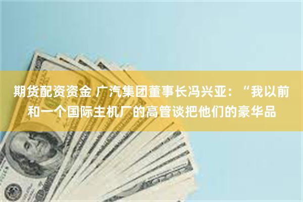 期货配资资金 广汽集团董事长冯兴亚：“我以前和一个国际主机厂的高管谈把他们的豪华品