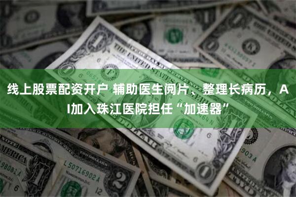 线上股票配资开户 辅助医生阅片、整理长病历，AI加入珠江医院担任“加速器”