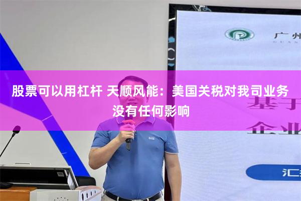 股票可以用杠杆 天顺风能：美国关税对我司业务没有任何影响