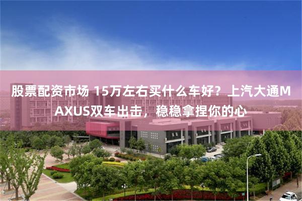 股票配资市场 15万左右买什么车好？上汽大通MAXUS双车出击，稳稳拿捏你的心