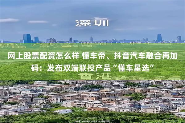 网上股票配资怎么样 懂车帝、抖音汽车融合再加码：发布双端联投产品“懂车星选”