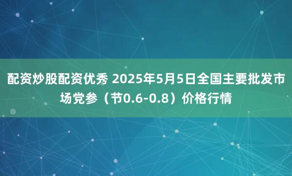 配资炒股配资优秀 2025年5月5日全国主要批发市场党参（节0.6-0.8）价格行情
