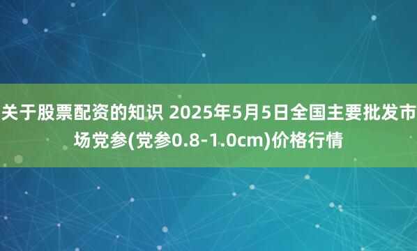 关于股票配资的知识 2025年5月5日全国主要批发市场党参(党参0.8-1.0cm)价格行情