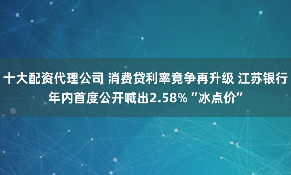 十大配资代理公司 消费贷利率竞争再升级 江苏银行年内首度公开喊出2.58%“冰点价”