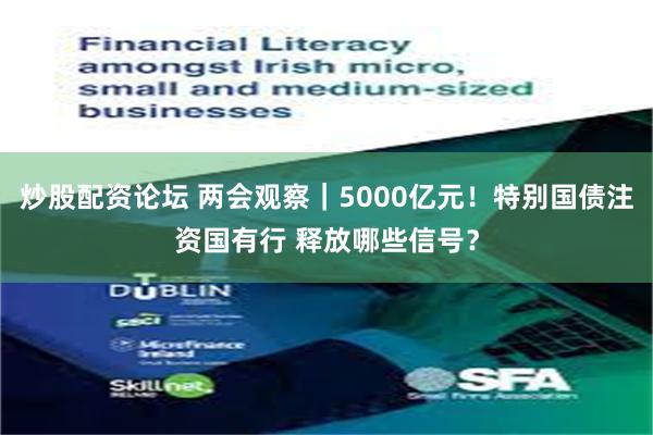 炒股配资论坛 两会观察｜5000亿元！特别国债注资国有行 释放哪些信号？