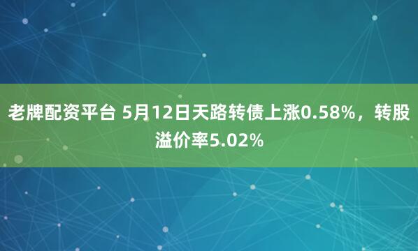 老牌配资平台 5月12日天路转债上涨0.58%，转股溢价率5.02%