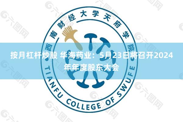 按月杠杆炒股 华海药业：5月23日将召开2024年年度股东大会