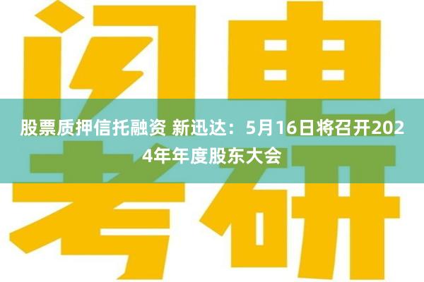 股票质押信托融资 新迅达：5月16日将召开2024年年度股东大会