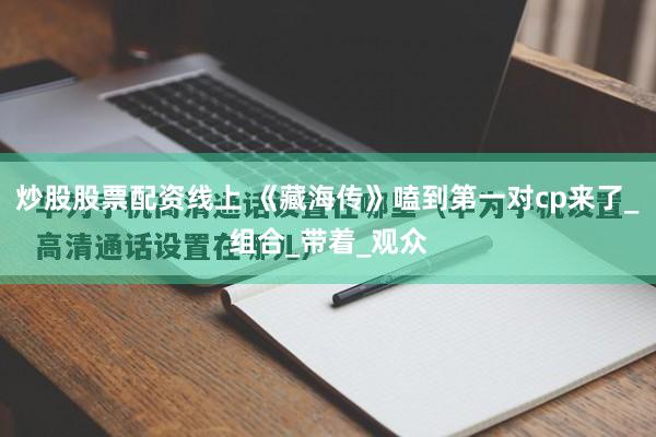 炒股股票配资线上 《藏海传》嗑到第一对cp来了_组合_带着_观众