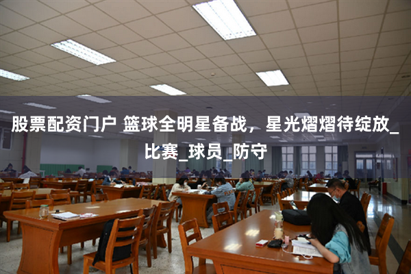 股票配资门户 篮球全明星备战，星光熠熠待绽放_比赛_球员_防守