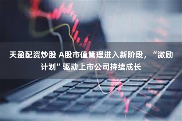 天盈配资炒股 A股市值管理进入新阶段，“激励计划”驱动上市公司持续成长