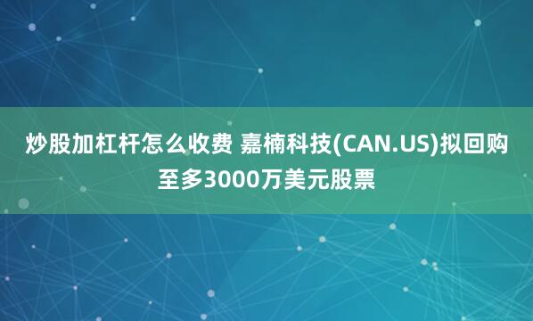 炒股加杠杆怎么收费 嘉楠科技(CAN.US)拟回购至多3000万美元股票