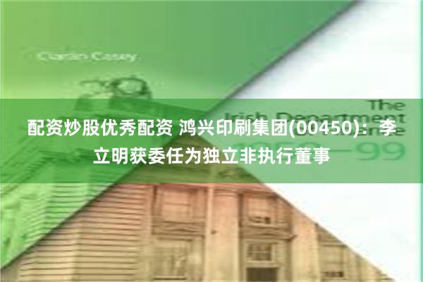 配资炒股优秀配资 鸿兴印刷集团(00450)：李立明获委任为独立非执行董事