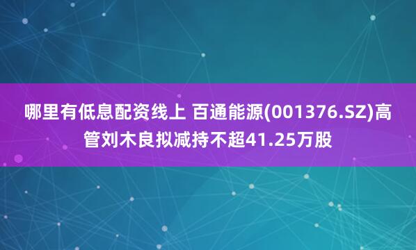 哪里有低息配资线上 百通能源(001376.SZ)高管刘木良拟减持不超41.25万股