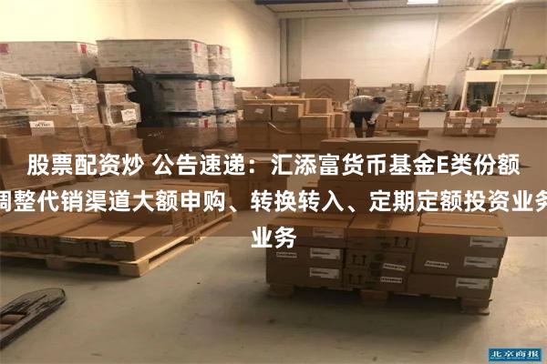 股票配资炒 公告速递：汇添富货币基金E类份额调整代销渠道大额申购、转换转入、定期定额投资业务
