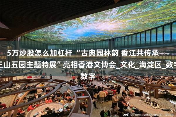 5万炒股怎么加杠杆 “古典园林韵 香江共传承——三山五园主题特展”亮相香港文博会_文化_海淀区_数字