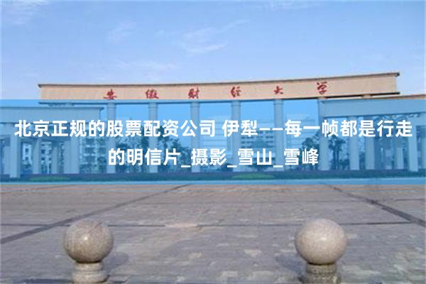 北京正规的股票配资公司 伊犁——每一帧都是行走的明信片_摄影_雪山_雪峰