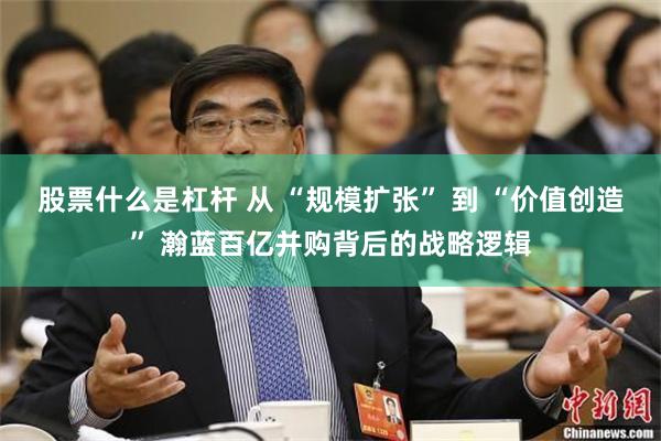 股票什么是杠杆 从 “规模扩张” 到 “价值创造” 瀚蓝百亿并购背后的战略逻辑