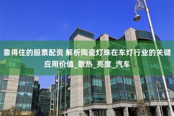 靠得住的股票配资 解析陶瓷灯珠在车灯行业的关键应用价值_散热_亮度_汽车