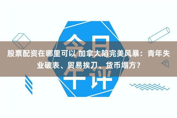 股票配资在哪里可以 加拿大陷完美风暴：青年失业破表、贸易挨刀、货币塌方？