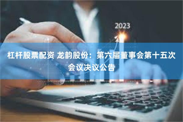 杠杆股票配资 龙韵股份：第六届董事会第十五次会议决议公告