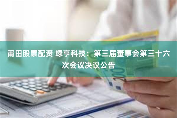 莆田股票配资 绿亨科技：第三届董事会第三十六次会议决议公告