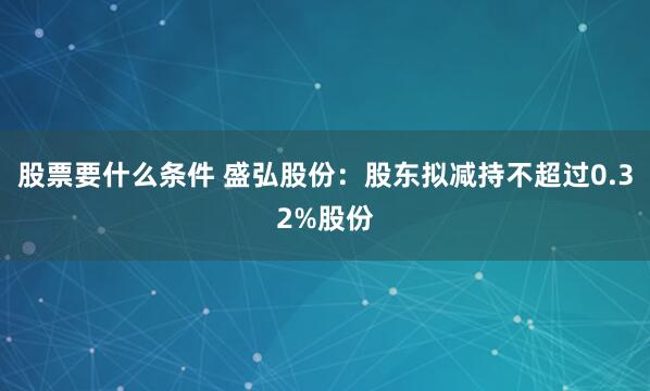 股票要什么条件 盛弘股份：股东拟减持不超过0.32%股份