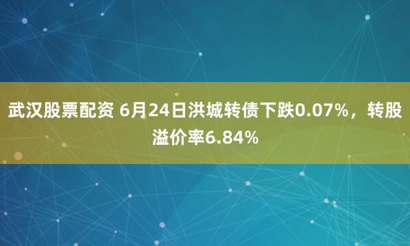 武汉股票配资 6月24日洪城转债下跌0.07%，转股溢价率6.84%