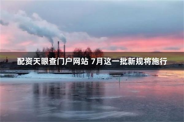 配资天眼查门户网站 7月这一批新规将施行