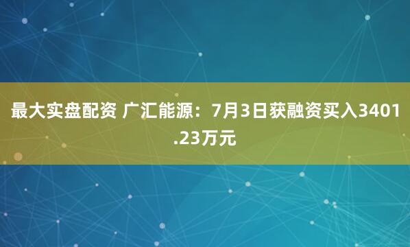 最大实盘配资 广汇能源：7月3日获融资买入3401.23万元