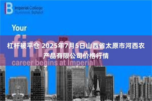 杠杆被平仓 2025年7月5日山西省太原市河西农产品有限公司价格行情