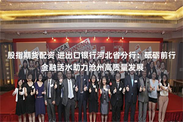 股指期货配资 进出口银行河北省分行：砥砺前行 金融活水助力沧州高质量发展