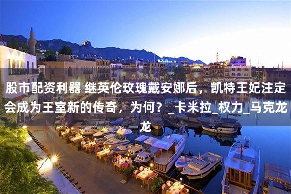 股市配资利器 继英伦玫瑰戴安娜后，凯特王妃注定会成为王室新的传奇，为何？_卡米拉_权力_马克龙