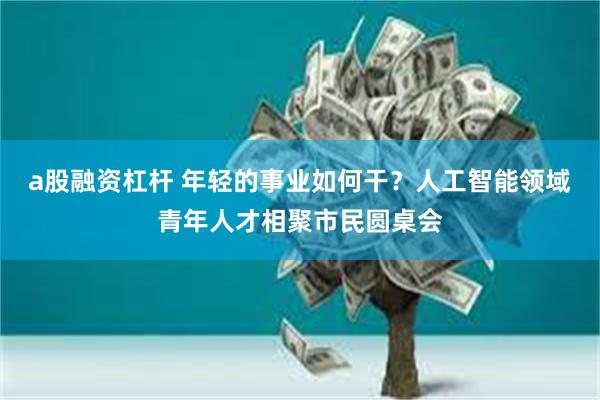 a股融资杠杆 年轻的事业如何干？人工智能领域青年人才相聚市民圆桌会
