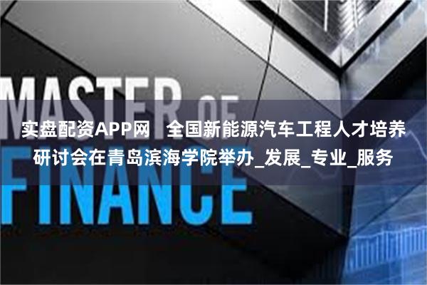 实盘配资APP网   全国新能源汽车工程人才培养研讨会在青岛滨海学院举办_发展_专业_服务